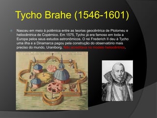 Tycho Brahe (1546-1601)
 Nasceu em meio à polêmica entre as teorias geocêntrica de Ptolomeu e
heliocêntrica de Copérnico. Em 1575, Tycho já era famoso em toda a
Europa pelos seus estudos astronômicos. O rei Frederich II deu à Tycho
uma ilha e a Dinamarca pagou pela construção do observatório mais
preciso do mundo, Uraniborg. Não acreditava no modelo heliocêntrico.
 