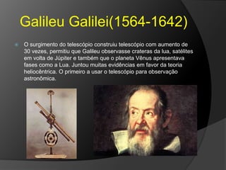 Galileu Galilei(1564-1642)
 O surgimento do telescópio construiu telescópio com aumento de
30 vezes, permitiu que Galileu observasse crateras da lua, satélites
em volta de Júpiter e também que o planeta Vênus apresentava
fases como a Lua. Juntou muitas evidências em favor da teoria
heliocêntrica. O primeiro a usar o telescópio para observação
astronômica.
 