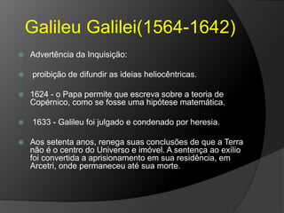 Galileu Galilei(1564-1642)
 Advertência da Inquisição:
 proibição de difundir as ideias heliocêntricas.
 1624 - o Papa permite que escreva sobre a teoria de
Copérnico, como se fosse uma hipótese matemática.
 1633 - Galileu foi julgado e condenado por heresia.
 Aos setenta anos, renega suas conclusões de que a Terra
não é o centro do Universo e imóvel. A sentença ao exílio
foi convertida a aprisionamento em sua residência, em
Arcetri, onde permaneceu até sua morte.
 