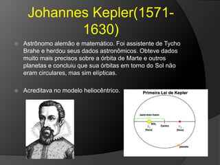 Johannes Kepler(1571-
1630)
 Astrônomo alemão e matemático. Foi assistente de Tycho
Brahe e herdou seus dados astronômicos. Obteve dados
muito mais precisos sobre a órbita de Marte e outros
planetas e concluiu que sua órbitas em torno do Sol não
eram circulares, mas sim elípticas.
 Acreditava no modelo heliocêntrico.
 