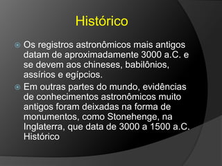 Histórico
 Os registros astronômicos mais antigos
datam de aproximadamente 3000 a.C. e
se devem aos chineses, babilônios,
assírios e egípcios.
 Em outras partes do mundo, evidências
de conhecimentos astronômicos muito
antigos foram deixadas na forma de
monumentos, como Stonehenge, na
Inglaterra, que data de 3000 a 1500 a.C.
Histórico
 
