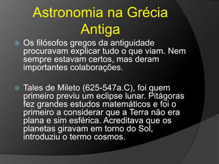 Astronomia na Grécia
Antiga
 Os filósofos gregos da antiguidade
procuravam explicar tudo o que viam. Nem
sempre estavam certos, mas deram
importantes colaborações.
 Tales de Mileto (625-547a.C), foi quem
primeiro previu um eclipse lunar. Pitágoras
fez grandes estudos matemáticos e foi o
primeiro a considerar que a Terra não era
plana e sim esférica. Acreditava que os
planetas giravam em torno do Sol,
introduziu o termo cosmos.
 