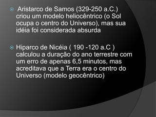  Aristarco de Samos (329-250 a.C.)
criou um modelo heliocêntrico (o Sol
ocupa o centro do Universo), mas sua
idéia foi considerada absurda
 Hiparco de Nicéia ( 190 -120 a.C )
calculou a duração do ano terrestre com
um erro de apenas 6,5 minutos, mas
acreditava que a Terra era o centro do
Universo (modelo geocêntrico)
 