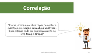 Correlação
102
“É uma técnica estatística capaz de avaliar a
existência de relação entre duas variáveis...
Essa relação pode ser expressa através de
uma força e direção"
Prof. Dr. Rodrigo Lins Rodrigues
 