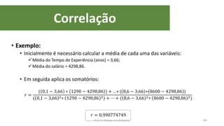 Correlação
106
• Exemplo:
• Inicialmente é necessário calcular a média de cada uma das variáveis:
Média do Tempo de Experiência (anos) = 3,66;
Média do salário = 4298,86.
• Em seguida aplica os somatórios:
𝑟 =
( 0,1 − 3,66 ∗ 1290 − 4298,86 ) + ...+ ( 8,6 − 3,66 ∗ 8600 − 4298,86 )
( 0,1 − 3,66 2∗ 1290 − 4298,86 2) + ⋯ + ( 8,6 − 3,66 2∗ 8600 − 4298,86 2)
𝑟 = 0,990774749
Prof. Dr. Rodrigo Lins Rodrigues
 