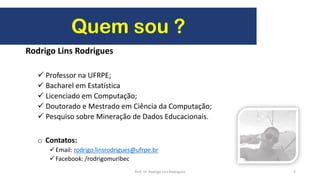 Rodrigo Lins Rodrigues
 Professor na UFRPE;
 Bacharel em Estatística
 Licenciado em Computação;
 Doutorado e Mestrado em Ciência da Computação;
 Pesquiso sobre Mineração de Dados Educacionais.
o Contatos:
Email: rodrigo.linsrodrigues@ufrpe.br
Facebook: /rodrigomuribec
2
Quem sou ?
Prof. Dr. Rodrigo Lins Rodrigues
 