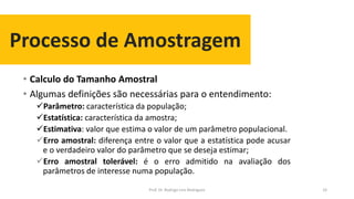 Processo de Amostragem
• Calculo do Tamanho Amostral
• Algumas definições são necessárias para o entendimento:
Parâmetro: característica da população;
Estatística: característica da amostra;
Estimativa: valor que estima o valor de um parâmetro populacional.
Erro amostral: diferença entre o valor que a estatística pode acusar
e o verdadeiro valor do parâmetro que se deseja estimar;
Erro amostral tolerável: é o erro admitido na avaliação dos
parâmetros de interesse numa população.
33Prof. Dr. Rodrigo Lins Rodrigues
 