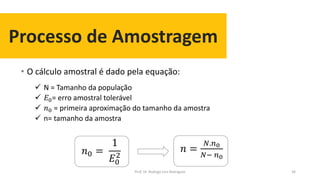 Processo de Amostragem
• O cálculo amostral é dado pela equação:
34
 N = Tamanho da população
 𝐸0= erro amostral tolerável
 𝑛0 = primeira aproximação do tamanho da amostra
 n= tamanho da amostra
𝑛0 =
1
𝐸0
2
𝑛 =
𝑁.𝑛0
𝑁− 𝑛0
Prof. Dr. Rodrigo Lins Rodrigues
 