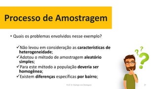 Processo de Amostragem
37
• Quais os problemas envolvidos nesse exemplo?
Não levou em consideração as características de
heterogeneidade;
Adotou o método de amostragem aleatório
simples;
Para este método a população deveria ser
homogênea;
Existem diferenças específicas por bairro;
Prof. Dr. Rodrigo Lins Rodrigues
 