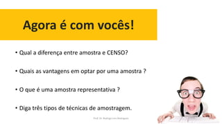 Agora é com vocês!
38
• Qual a diferença entre amostra e CENSO?
• Quais as vantagens em optar por uma amostra ?
• O que é uma amostra representativa ?
• Diga três tipos de técnicas de amostragem.
Prof. Dr. Rodrigo Lins Rodrigues
 