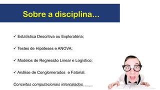 Sobre a disciplina...
 Estatística Descritiva ou Exploratória;
 Testes de Hipóteses e ANOVA;
 Modelos de Regressão Linear e Logístico;
 Análise de Conglomerados e Fatorial.
Conceitos computacionais intercalados 4Prof. Dr. Rodrigo Lins Rodrigues
 