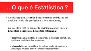 ... O que é Estatística ?
• A utilização da Estatística é cada vez mais acentuada em
qualquer atividade profissional da vida moderna;
• A estatística está basicamente dividida em duas partes:
Estatística Descritiva e Estatística Inferencial:
Descritiva ou Exploratória é relacionada a descrição por tabelas,
gráficos e medidas sobre a amostra;
Inferencial tem a capacidade de estimar parâmetros de uma
população baseado em uma amostra representativa. 42Prof. Dr. Rodrigo Lins Rodrigues
 