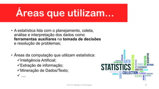 • A estatística lida com o planejamento, coleta,
análise e interpretação dos dados como
ferramentas auxiliares na tomada de decisões
e resolução de problemas;
• Áreas da computação que utilizam estatística:
Inteligência Artificial;
Extração de informação;
Mineração de Dados/Texto;
 ....
Áreas que utilizam...
43Prof. Dr. Rodrigo Lins Rodrigues
 
