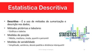 Estatística Descritiva
 Descritiva - É o uso de métodos de sumarização e
descrição nos dados;
 Métodos pictóricos e tabulares
Gráficos e tabelas
 Medidas de posição
Média, mediana, moda, quartil e percentil
 Medidas de variabilidade
Amplitude, variância, desvio padrão e distância interquartil
45Prof. Dr. Rodrigo Lins Rodrigues
 