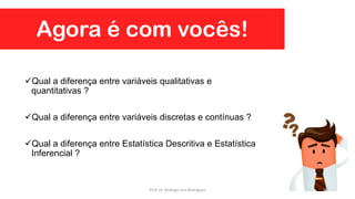 Agora é com vocês!
Qual a diferença entre variáveis qualitativas e
quantitativas ?
Qual a diferença entre variáveis discretas e contínuas ?
Qual a diferença entre Estatística Descritiva e Estatística
Inferencial ?
50Prof. Dr. Rodrigo Lins Rodrigues
 