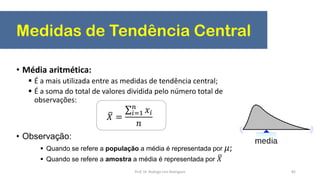Medidas de Tendência Central
82
• Média aritmética:
 É a mais utilizada entre as medidas de tendência central;
 É a soma do total de valores dividida pelo número total de
observações:
• Observação:
 Quando se refere a população a média é representada por 𝜇;
 Quando se refere a amostra a média é representada por 𝑋
𝑋 =
𝑖=1
𝑛
𝑥𝑖
𝑛
Prof. Dr. Rodrigo Lins Rodrigues
 