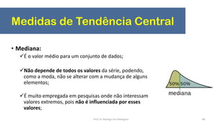 Medidas de Tendência Central
86
• Mediana:
É o valor médio para um conjunto de dados;
Não depende de todos os valores da série, podendo,
como a moda, não se alterar com a mudança de alguns
elementos;
É muito empregada em pesquisas onde não interessam
valores extremos, pois não é influenciada por esses
valores;
Prof. Dr. Rodrigo Lins Rodrigues
 