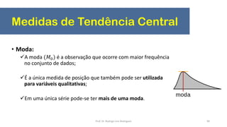 Medidas de Tendência Central
90
• Moda:
A moda (𝑀0) é a observação que ocorre com maior frequência
no conjunto de dados;
É a única medida de posição que também pode ser utilizada
para variáveis qualitativas;
Em uma única série pode-se ter mais de uma moda.
Prof. Dr. Rodrigo Lins Rodrigues
 