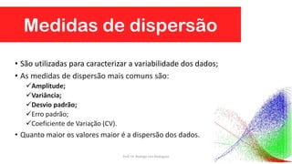 Medidas de dispersão
93
• São utilizadas para caracterizar a variabilidade dos dados;
• As medidas de dispersão mais comuns são:
Amplitude;
Variância;
Desvio padrão;
Erro padrão;
Coeficiente de Variação (CV).
• Quanto maior os valores maior é a dispersão dos dados.
Prof. Dr. Rodrigo Lins Rodrigues
 