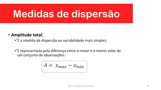 Medidas de dispersão
94
• Amplitude total;
É a medida de dispersão ou variabilidade mais simples;
É representada pela diferença entre o maior e o menor valor de
um conjunto de observações:
𝐴 = 𝑥 𝑚𝑎𝑥 − 𝑥 𝑚𝑖𝑛
Prof. Dr. Rodrigo Lins Rodrigues
 
