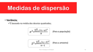 Medidas de dispersão
95
• Variância;
É baseada na média dos desvios quadrados;
𝜎2
= 𝑖=1
𝑁
𝑥 𝑖−𝜇 2
𝑁
𝑆2
= 𝑖=1
𝑁
𝑥 𝑖− 𝑥 2
𝑛−1
(Para a população)
(Para a amostra)
Prof. Dr. Rodrigo Lins Rodrigues
 