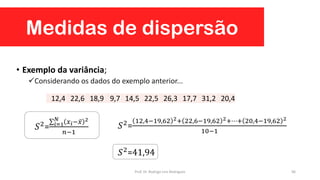 Medidas de dispersão
96
• Exemplo da variância;
Considerando os dados do exemplo anterior...
12,4 22,6 18,9 9,7 14,5 22,5 26,3 17,7 31,2 20,4
𝑆2= 𝑖=1
𝑁
𝑥 𝑖− 𝑥 2
𝑛−1
𝑆2=
12,4−19,62 2+ 22,6−19,62 2+⋯+ 20,4−19,62 2
10−1
𝑆2=41,94
Prof. Dr. Rodrigo Lins Rodrigues
 