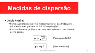 Medidas de dispersão
97
• Desvio Padrão;
Como a variância considera a média dos desvios quadrados, seu
valor tende a ser grande e de difícil interpretação;
Para resolver este problema extrai-se a raiz quadrada para obter o
desvio padrão:
𝜎 = 𝜎2
S= 𝑆2
(Para a população)
(Para a amostra)
Prof. Dr. Rodrigo Lins Rodrigues
 