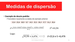 Medidas de dispersão
98
• Exemplo do desvio padrão:
Considere novamente os dados do exemplo anterior
41,94 = 6,476
12,4 22,6 18,9 9,7 14,5 22,5 26,3 17,7 31,2 20,4
𝑆2=
12,4−19,62 2+ 22,6−19,62 2+⋯+ 20,4−19,62 2
9−1
𝑆2
=41,94
Logo:
𝑥=22,6 e S =6,476
Prof. Dr. Rodrigo Lins Rodrigues
 