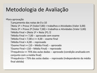 Metodologia de Avaliação
•Para aprovação
Lançamento das notas de 0 a 10
Nota 1º = Prova 1º (Valor7,00) + trabalhos e Atividades (Valor 3,00)
Nota 2º = Prova 2º (Valor 7,00) + trabalhos e Atividades (Valor 3,00)
Média Final = (Nota 1º + Nota 2º) /2
Média Final >= 7,00 -- aprovado sem exame
Média Final < 7,00 e >= 4,00 -- exame final
Média Final < 4,00 -- reprovado
Exame Final >= (10 – Média Final) -- aprovado
Exame Final < (10 – Média Final) -- reprovado
Frequência >= 75% das aulas dadas -- aprovado (condição analisada em
conjunto com a média final)
Frequência < 75% das aulas dadas -- reprovado (independente da média
final obtida)
 