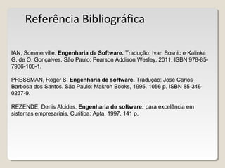 Referência Bibliográfica
IAN, Sommerville. Engenharia de Software. Tradução: Ivan Bosnic e Kalinka
G. de O. Gonçalves. São Paulo: Pearson Addison Wesley, 2011. ISBN 978-85-
7936-108-1.
PRESSMAN, Roger S. Engenharia de software. Tradução: José Carlos
Barbosa dos Santos. São Paulo: Makron Books, 1995. 1056 p. ISBN 85-346-
0237-9.
REZENDE, Denis Alcides. Engenharia de software: para excelência em
sistemas empresariais. Curitiba: Apta, 1997. 141 p.
 