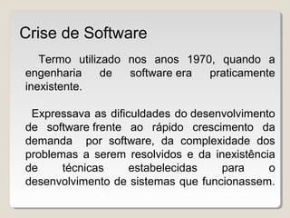 Termo utilizado nos anos 1970, quando a
engenharia de software era praticamente
inexistente.
Expressava as dificuldades do desenvolvimento
de software frente ao rápido crescimento da
demanda por software, da complexidade dos
problemas a serem resolvidos e da inexistência
de técnicas estabelecidas para o
desenvolvimento de sistemas que funcionassem.
adequadamente ou pudessem ser validados.
Crise de Software
 