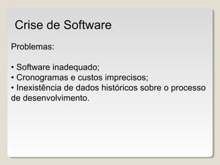 Problemas:
• Software inadequado;
• Cronogramas e custos imprecisos;
• Inexistência de dados históricos sobre o processo
de desenvolvimento.
Crise de Software
 