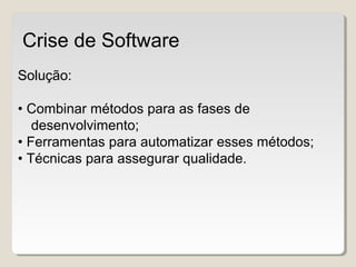 Solução:
• Combinar métodos para as fases de
desenvolvimento;
• Ferramentas para automatizar esses métodos;
• Técnicas para assegurar qualidade.
Crise de Software
 