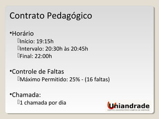 Contrato Pedagógico
•Horário
Início: 19:15h
Intervalo: 20:30h às 20:45h
Final: 22:00h
•Controle de Faltas
Máximo Permitido: 25% - (16 faltas)
•Chamada:
1 chamada por dia
 