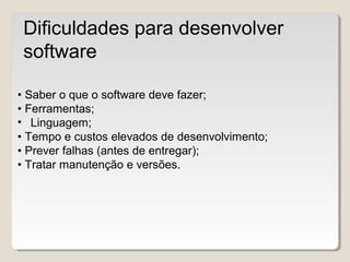 • Saber o que o software deve fazer;
• Ferramentas;
• Linguagem;
• Tempo e custos elevados de desenvolvimento;
• Prever falhas (antes de entregar);
• Tratar manutenção e versões.
Dificuldades para desenvolver
software
 