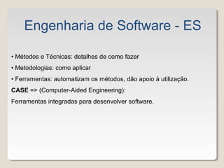 • Métodos e Técnicas: detalhes de como fazer
• Metodologias: como aplicar
• Ferramentas: automatizam os métodos, dão apoio à utilização.
CASE => (Computer-Aided Engineering):
Ferramentas integradas para desenvolver software.
Engenharia de Software - ES
 