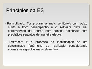 • Formalidade: Ter programas mais confiáveis com baixo
custo e bom desempenho e o software deve ser
desenvolvido de acordo com passos definitivos com
precisão e seguidos de maneira efetiva.
• Abstração: É o processo de identificação de um
determinado fenômeno da realidade considerando
apenas os aspectos mais relevantes.
Princípios da ES
 