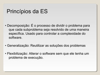 • Decomposição: É o processo de dividir o problema para
que cada subproblema seja resolvido de uma maneira
específica. Usado para controlar a complexidade do
software.
• Generalização: Reutilizar as soluções dos problemas
• Flexibilização: Alterar o software sem que ele tenha um
problema de execução.
Princípios da ES
 