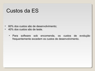 • 60% dos custos são de desenvolvimento;
• 40% dos custos são de teste.
• Para software sob encomenda, os custos de evolução
frequentemente excedem os custos de desenvolvimento.
Custos da ES
 