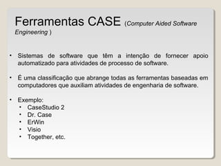 • Sistemas de software que têm a intenção de fornecer apoio
automatizado para atividades de processo de software.
• É uma classificação que abrange todas as ferramentas baseadas em
computadores que auxiliam atividades de engenharia de software.
• Exemplo:
• CaseStudio 2
• Dr. Case
• ErWin
• Visio
• Together, etc.
Ferramentas CASE (Computer Aided Software
Engineering )
 
