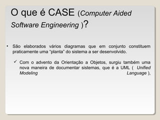 • São elaborados vários diagramas que em conjunto constituem
praticamente uma “planta” do sistema a ser desenvolvido.
 Com o advento da Orientação a Objetos, surgiu também uma
nova maneira de documentar sistemas, que é a UML ( Unified
Modeling Language ),
O que é CASE (Computer Aided
Software Engineering )?
 