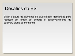 Estar à altura do aumento de diversidade, demandas para
redução do tempo de entrega e desenvolvimento de
software digno de confiança.
Desafios da ES
 