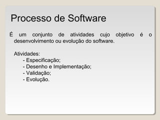 É um conjunto de atividades cujo objetivo é o
desenvolvimento ou evolução do software.
Atividades:
- Especificação;
- Desenho e Implementação;
- Validação;
- Evolução.
Processo de Software
 