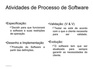 Atividades de Processo de Software
•Especificação:
Decidir para que funcionará
o software e suas restrições
de operação.
•Desenho e Implementação
Produção do Software a
partir das definições.
•Validação: (V & V)
Testar se está de acordo
com o que o cliente necessita
para ser validado.
•Evolução:
O software tem que ser
atualizado para sempre
garantir as necessidades do
cliente.
27/07/13
 