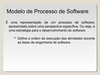 É uma representação de um processo de software,
apresentada sobre uma perspectiva específica. Ou seja, é
uma estratégia para o desenvolvimento do software.
 Define a ordem de execução das atividades durante
as fases de engenharia de software.
Modelo de Processo de Software
 