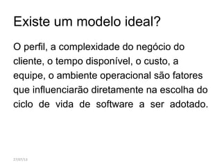Existe um modelo ideal?
O perfil, a complexidade do negócio do
cliente, o tempo disponível, o custo, a
equipe, o ambiente operacional são fatores
que influenciarão diretamente na escolha do
ciclo de vida de software a ser adotado.
27/07/13
 