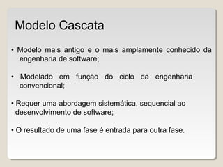 • Modelo mais antigo e o mais amplamente conhecido da
engenharia de software;
• Modelado em função do ciclo da engenharia
convencional;
• Requer uma abordagem sistemática, sequencial ao
desenvolvimento de software;
• O resultado de uma fase é entrada para outra fase.
Modelo Cascata
 