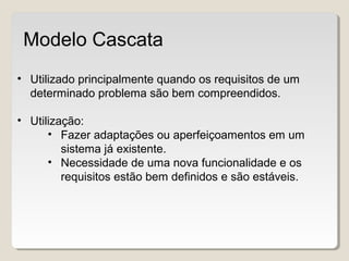 • Utilizado principalmente quando os requisitos de um
determinado problema são bem compreendidos.
• Utilização:
• Fazer adaptações ou aperfeiçoamentos em um
sistema já existente.
• Necessidade de uma nova funcionalidade e os
requisitos estão bem definidos e são estáveis.
Modelo Cascata
 