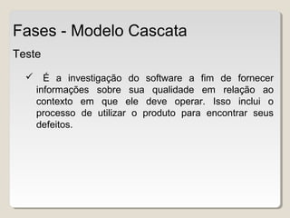 Teste
 É a investigação do software a fim de fornecer
informações sobre sua qualidade em relação ao
contexto em que ele deve operar. Isso inclui o
processo de utilizar o produto para encontrar seus
defeitos.
Fases - Modelo Cascata
 
