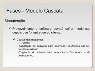 Manutenção
 Provavelmente o software deverá sofrer mudanças
depois que for entregue ao cliente.
 Causas das mudanças:
- Falhas;
-Adaptação do software para acomodar mudanças em seu
ambiente externo;
-Exigência do cliente para acréscimos funcionais e de
desempenho.
Fases - Modelo Cascata
 